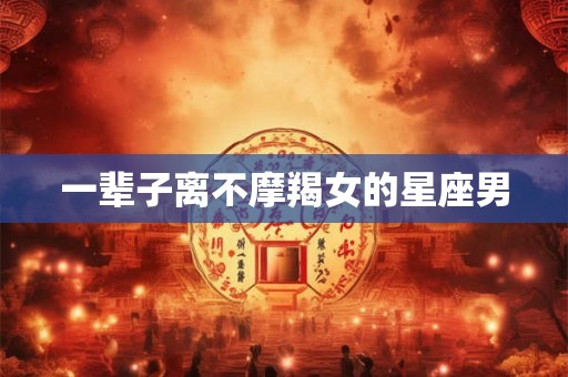 一辈子离不摩羯女的星座男 一辈子离不摩羯女的星座男