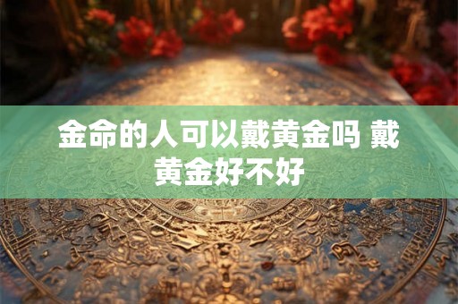 金命的人可以戴黄金吗 戴黄金好不好 金命的人可以戴黄金吗 戴黄金好不好