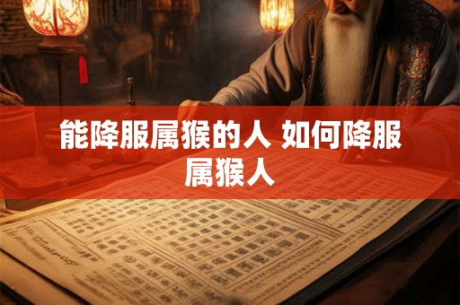 能降服属猴的人 如何降服属猴人 能降服属猴的人 如何降服属猴人