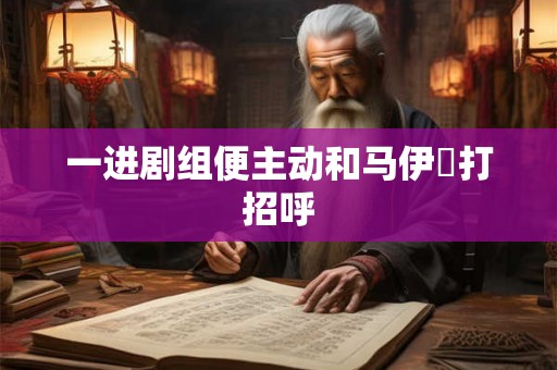 一进剧组便主动和马伊琍打招呼 一进剧组便主动和马伊琍打招呼