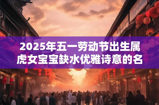 2025年五一劳动节出生属虎女宝宝缺水优雅诗意的名字 2025年五一劳动节出生属虎女宝宝缺水优雅诗意的名字