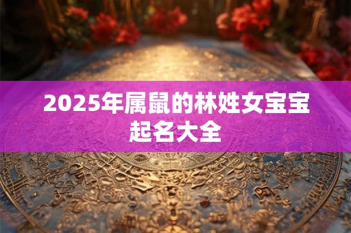 2025年属鼠的林姓女宝宝起名大全 2025年属鼠的林姓女宝宝起名大全