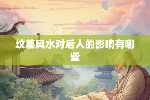 坟墓风水对后人的影响有哪些 坟墓风水对后人的影响有哪些