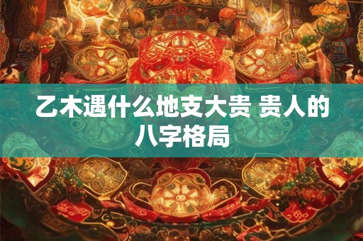 乙木遇什么地支大贵 贵人的八字格局 乙木遇什么地支大贵 贵人的八字格局