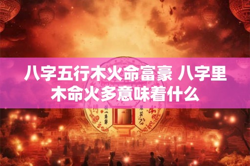 八字五行木火命富豪 八字里木命火多意味着什么 八字五行木火命富豪 八字里木命火多意味着什么