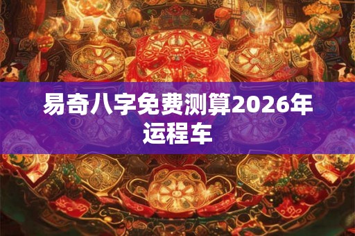 易奇八字免费测算2026年运程车 易奇八字免费测算2026年运程车