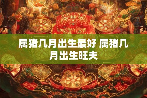 属猪几月出生最好 属猪几月出生旺夫 属猪几月出生最好 属猪几月出生旺夫