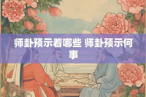 师卦预示着哪些 师卦预示何事 师卦预示着哪些 师卦预示何事
