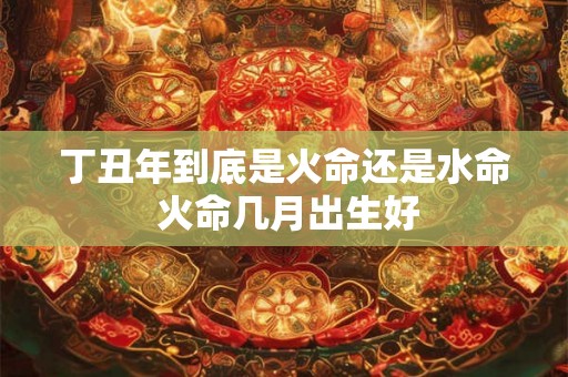 丁丑年到底是火命还是水命 火命几月出生好 丁丑年到底是火命还是水命 火命几月出生好