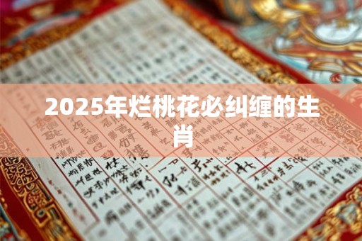2025年烂桃花必纠缠的生肖 2025年烂桃花必纠缠的生肖