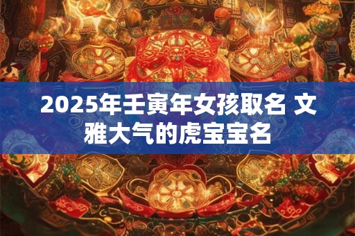 2025年壬寅年女孩取名 文雅大气的虎宝宝名 2025年壬寅年女孩取名 文雅大气的虎宝宝名