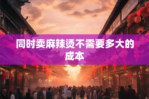 同时卖麻辣烫不需要多大的成本 同时卖麻辣烫不需要多大的成本