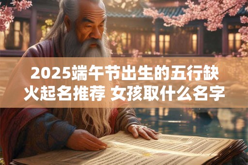 2025端午节出生的五行缺火起名推荐 女孩取什么名字好 2025端午节出生的五行缺火起名推荐 女孩取什么名字好