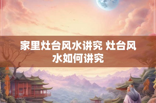 家里灶台风水讲究 灶台风水如何讲究 家里灶台风水讲究 灶台风水如何讲究