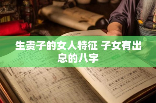 生贵子的女人特征 子女有出息的八字 生贵子的女人特征 子女有出息的八字