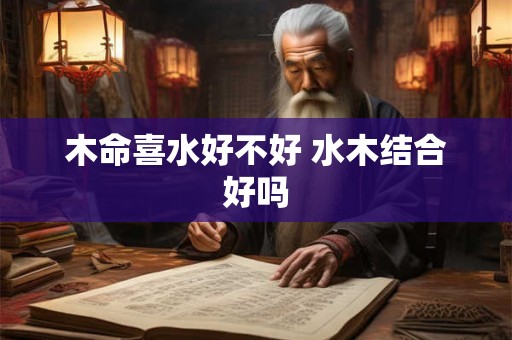 木命喜水好不好 水木结合好吗 木命喜水好不好 水木结合好吗