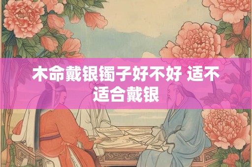 木命戴银镯子好不好 适不适合戴银 木命戴银镯子好不好 适不适合戴银