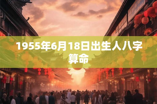 1955年6月18日出生人八字算命 1955年6月18日出生人八字算命