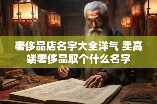 奢侈品店名字大全洋气 卖高端奢侈品取个什么名字 奢侈品店名字大全洋气 卖高端奢侈品取个什么名字