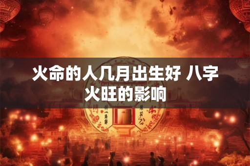 火命的人几月出生好 八字火旺的影响 火命的人几月出生好 八字火旺的影响