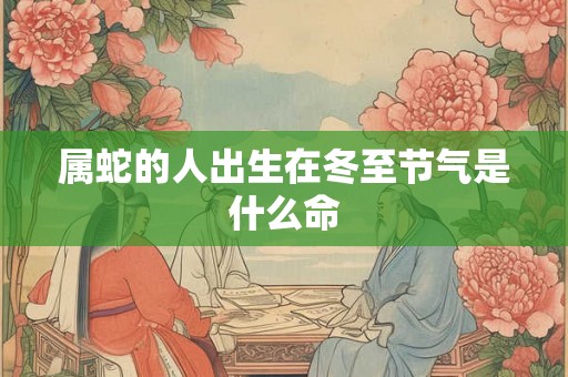 属蛇的人出生在冬至节气是什么命 属蛇的人出生在冬至节气是什么命