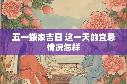五一搬家吉日 这一天的宜忌情况怎样 五一搬家吉日 这一天的宜忌情况怎样