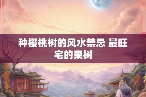 种樱桃树的风水禁忌 最旺宅的果树 种樱桃树的风水禁忌 最旺宅的果树