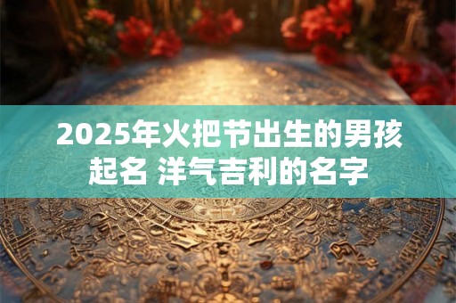 2025年火把节出生的男孩起名 洋气吉利的名字 2025年火把节出生的男孩起名 洋气吉利的名字