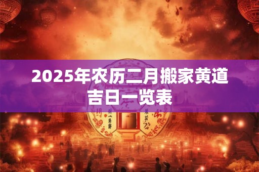 2025年农历二月搬家黄道吉日一览表 2025年农历二月搬家黄道吉日一览表