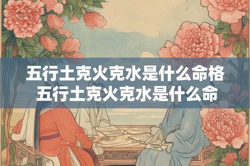五行土克火克水是什么命格 五行土克火克水是什么命格的 五行土克火克水是什么命格 五行土克火克水是什么命格的