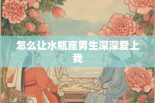怎么让水瓶座男生深深爱上我 怎么让水瓶座男生深深爱上我
