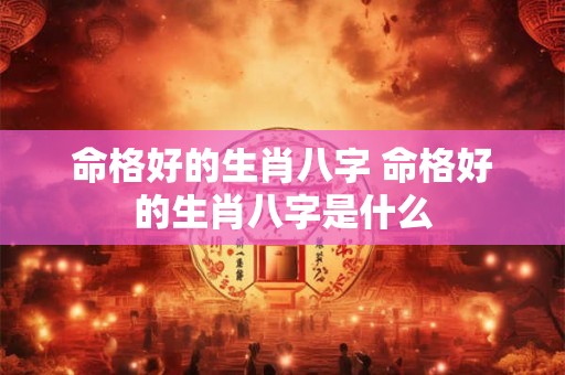 命格好的生肖八字 命格好的生肖八字是什么 命格好的生肖八字 命格好的生肖八字是什么