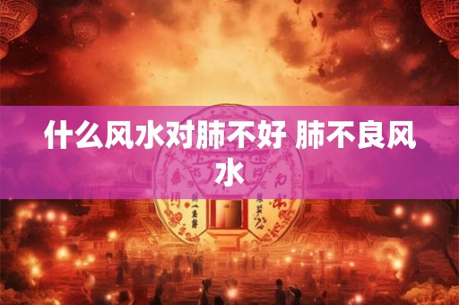 什么风水对肺不好 肺不良风水 什么风水对肺不好 肺不良风水