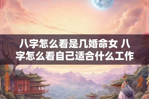 八字怎么看是几婚命女 八字怎么看自己适合什么工作 八字怎么看是几婚命女 八字怎么看自己适合什么工作