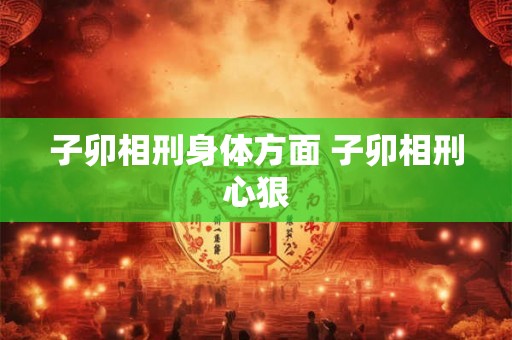 子卯相刑身体方面 子卯相刑心狠 子卯相刑身体方面 子卯相刑心狠