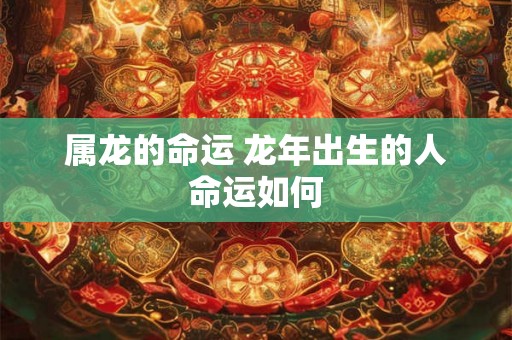 属龙的命运 龙年出生的人命运如何 属龙的命运 龙年出生的人命运如何