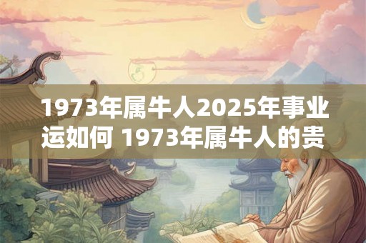1973年属牛人2025年事业运如何 1973年属牛人的贵人 1973年属牛人2025年事业运如何 1973年属牛人的贵人