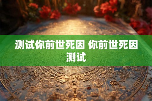 测试你前世死因 你前世死因测试 测试你前世死因 你前世死因测试