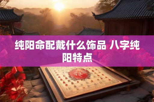 纯阳命配戴什么饰品 八字纯阳特点 纯阳命配戴什么饰品 八字纯阳特点