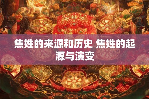 焦姓的来源和历史 焦姓的起源与演变 焦姓的来源和历史 焦姓的起源与演变