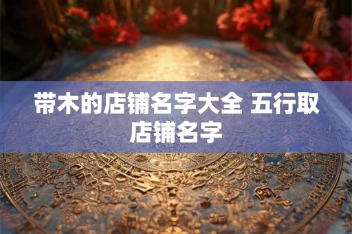带木的店铺名字大全 五行取店铺名字 带木的店铺名字大全 五行取店铺名字