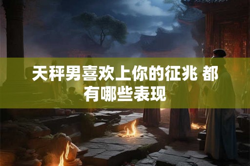天秤男喜欢上你的征兆 都有哪些表现 天秤男喜欢上你的征兆 都有哪些表现