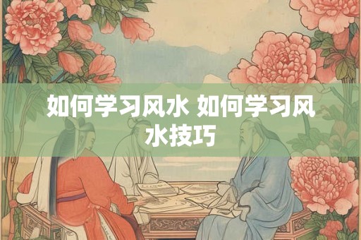 如何学习风水 如何学习风水技巧 如何学习风水 如何学习风水技巧