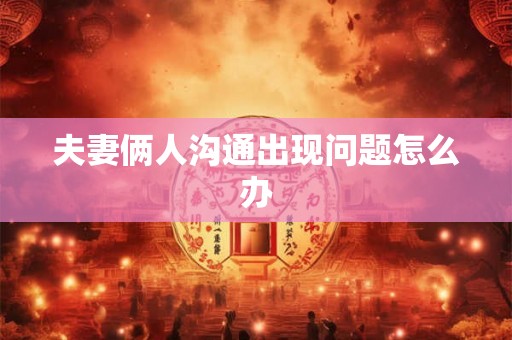 夫妻俩人沟通出现问题怎么办 夫妻俩人沟通出现问题怎么办