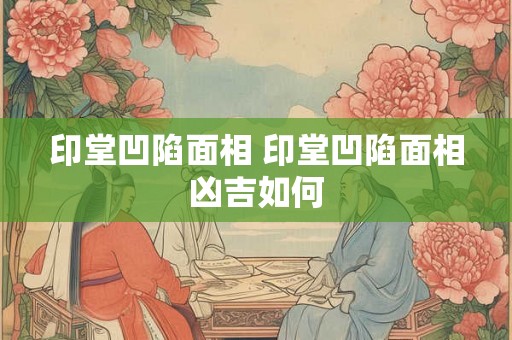 印堂凹陷面相 印堂凹陷面相凶吉如何 印堂凹陷面相 印堂凹陷面相凶吉如何