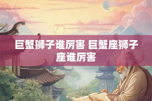 巨蟹狮子谁厉害 巨蟹座狮子座谁厉害