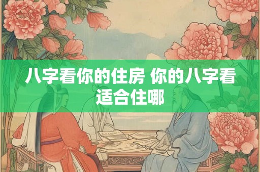八字看你的住房 你的八字看适合住哪 八字看你的住房 你的八字看适合住哪