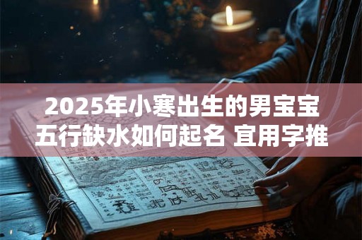 2025年小寒出生的男宝宝五行缺水如何起名 宜用字推荐 2025年小寒出生的男宝宝五行缺水如何起名 宜用字推荐