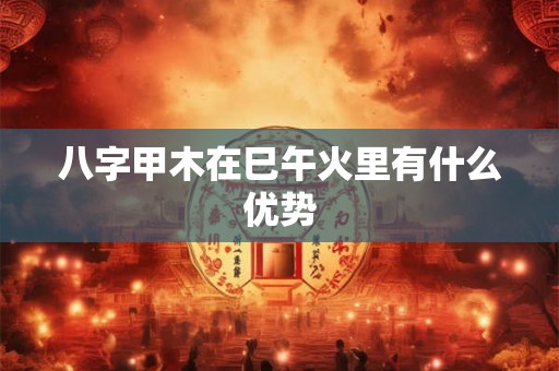 八字甲木在巳午火里有什么优势 八字甲木在巳午火里有什么优势