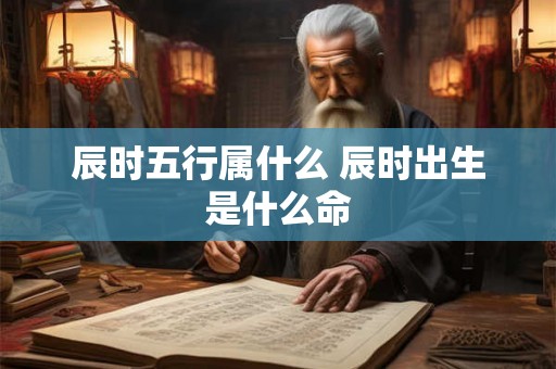 辰时五行属什么 辰时出生是什么命 辰时五行属什么 辰时出生是什么命